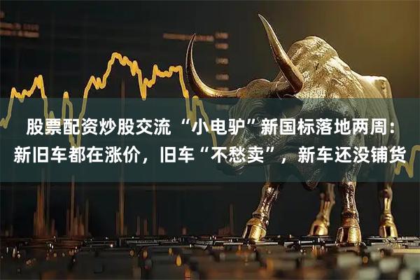 股票配资炒股交流 “小电驴”新国标落地两周：新旧车都在涨价，旧车“不愁卖”，新车还没铺货