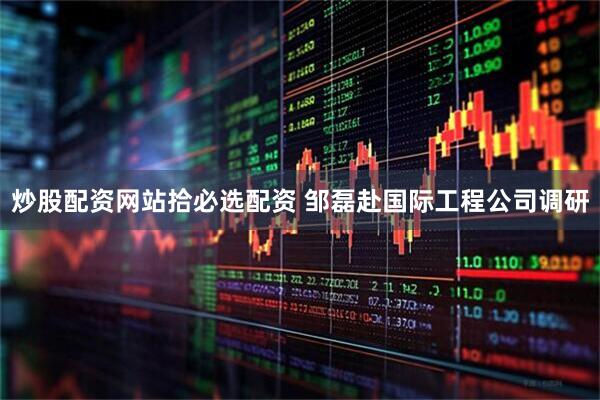 炒股配资网站拾必选配资 邹磊赴国际工程公司调研