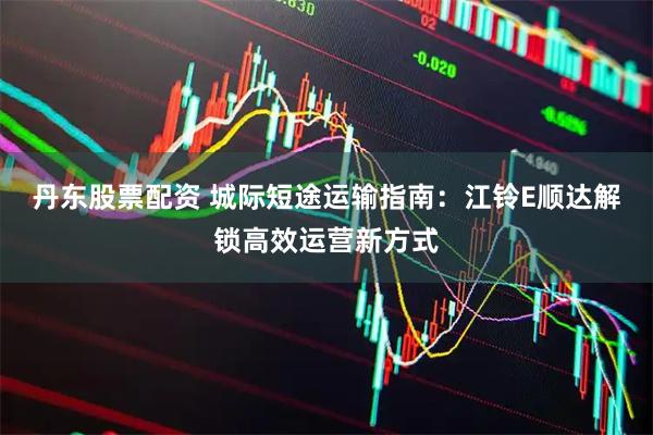 丹东股票配资 城际短途运输指南：江铃E顺达解锁高效运营新方式