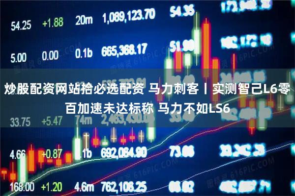 炒股配资网站拾必选配资 马力刺客丨实测智己L6零百加速未达标称 马力不如LS6