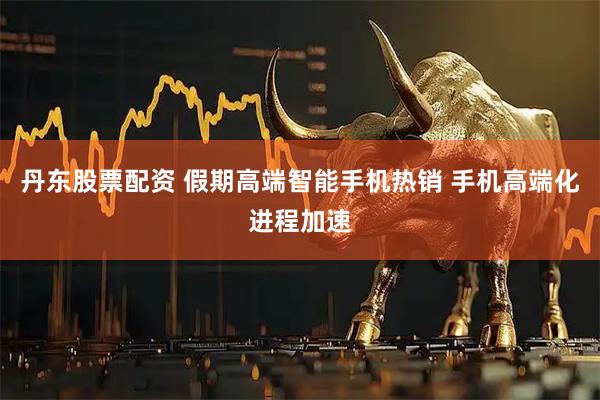 丹东股票配资 假期高端智能手机热销 手机高端化进程加速
