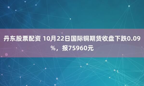 丹东股票配资 10月22日国际铜期货收盘下跌0.09%，报75960元