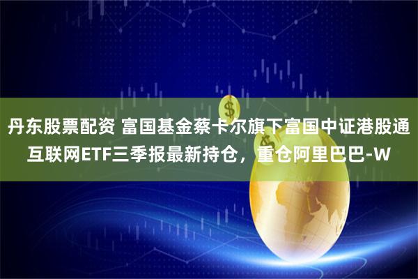 丹东股票配资 富国基金蔡卡尔旗下富国中证港股通互联网ETF三季报最新持仓，重仓阿里巴巴-W