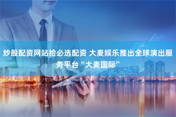 炒股配资网站拾必选配资 大麦娱乐推出全球演出服务平台“大麦国际”