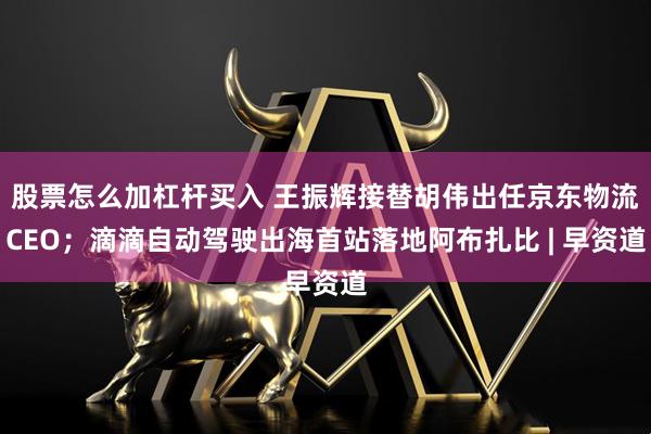 股票怎么加杠杆买入 王振辉接替胡伟出任京东物流CEO；滴滴自动驾驶出海首站落地阿布扎比 | 早资道