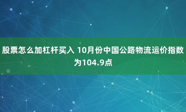 股票怎么加杠杆买入 10月份中国公路物流运价指数为104.9点