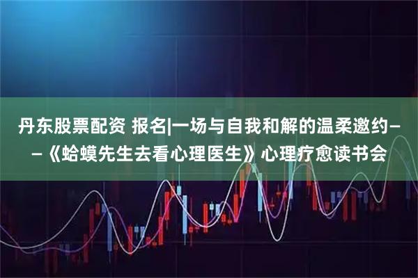 丹东股票配资 报名|一场与自我和解的温柔邀约——《蛤蟆先生去看心理医生》心理疗愈读书会