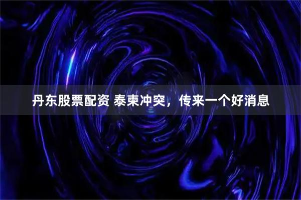 丹东股票配资 泰柬冲突，传来一个好消息